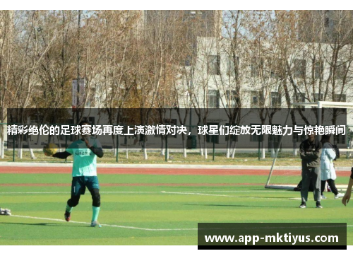 精彩绝伦的足球赛场再度上演激情对决，球星们绽放无限魅力与惊艳瞬间
