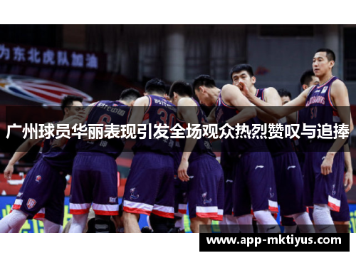 广州球员华丽表现引发全场观众热烈赞叹与追捧